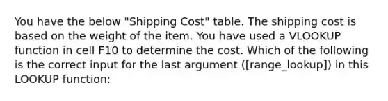 You have the below "Shipping Cost" table. The shipping cost is based on the weight of the item. You have used a VLOOKUP function in cell F10 to determine the cost. Which of the following is the correct input for the last argument ([range_lookup]) in this LOOKUP function: