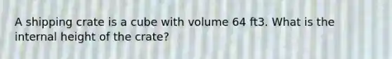 A shipping crate is a cube with volume 64 ft3. What is the internal height of the crate?