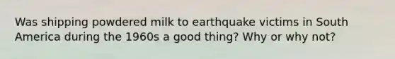 Was shipping powdered milk to earthquake victims in South America during the 1960s a good thing? Why or why not?