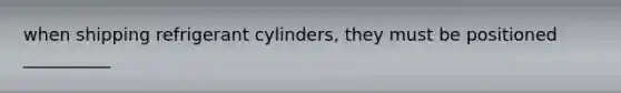 when shipping refrigerant cylinders, they must be positioned __________