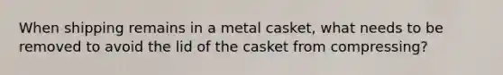 When shipping remains in a metal casket, what needs to be removed to avoid the lid of the casket from compressing?