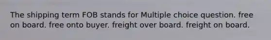 The shipping term FOB stands for Multiple choice question. free on board. free onto buyer. freight over board. freight on board.