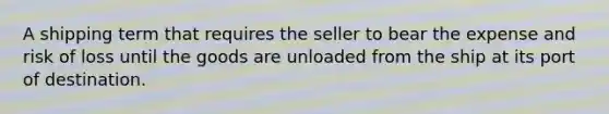 A shipping term that requires the seller to bear the expense and risk of loss until the goods are unloaded from the ship at its port of destination.