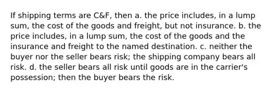 If shipping terms are C&F, then a. the price includes, in a lump sum, the cost of the goods and freight, but not insurance. b. the price includes, in a lump sum, the cost of the goods and the insurance and freight to the named destination. c. neither the buyer nor the seller bears risk; the shipping company bears all risk. d. the seller bears all risk until goods are in the carrier's possession; then the buyer bears the risk.