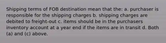 Shipping terms of FOB destination mean that the: a. purchaser is responsible for the shipping charges b. shipping charges are debited to freight-out c. items should be in the purchasers inventory account at a year end if the items are in transit d. Both (a) and (c) above.