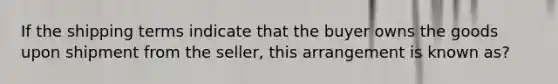 If the shipping terms indicate that the buyer owns the goods upon shipment from the seller, this arrangement is known as?