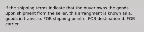 If the shipping terms indicate that the buyer owns the goods upon shipment from the seller, this arrangment is known as a. goods in transit b. FOB shipping point c. FOB destination d. FOB carrier