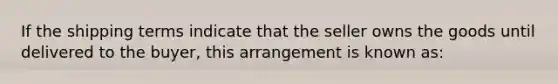 If the shipping terms indicate that the seller owns the goods until delivered to the buyer, this arrangement is known as: