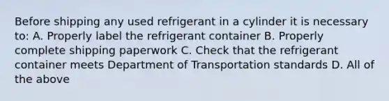 Before shipping any used refrigerant in a cylinder it is necessary to: A. Properly label the refrigerant container B. Properly complete shipping paperwork C. Check that the refrigerant container meets Department of Transportation standards D. All of the above