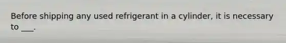 Before shipping any used refrigerant in a cylinder, it is necessary to ___.