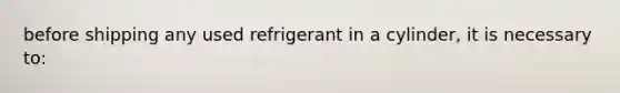 before shipping any used refrigerant in a cylinder, it is necessary to: