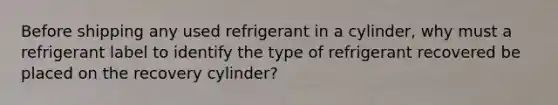 Before shipping any used refrigerant in a cylinder, why must a refrigerant label to identify the type of refrigerant recovered be placed on the recovery cylinder?