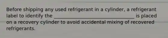 Before shipping any used refrigerant in a cylinder, a refrigerant label to identify the __________________________________ is placed on a recovery cylinder to avoid accidental mixing of recovered refrigerants.