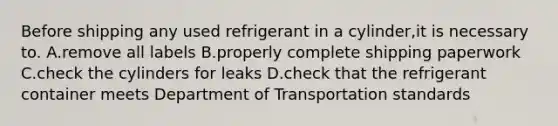 Before shipping any used refrigerant in a cylinder,it is necessary to. A.remove all labels B.properly complete shipping paperwork C.check the cylinders for leaks D.check that the refrigerant container meets Department of Transportation standards