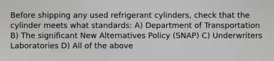 Before shipping any used refrigerant cylinders, check that the cylinder meets what standards: A) Department of Transportation B) The significant New Alternatives Policy (SNAP) C) Underwriters Laboratories D) All of the above