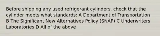 Before shipping any used refrigerant cylinders, check that the cylinder meets what standards: A Department of Transportation B The Significant New Alternatives Policy (SNAP) C Underwriters Laboratories D All of the above