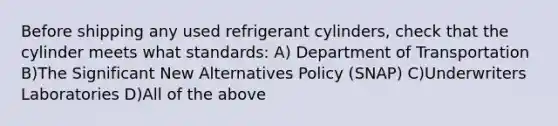 Before shipping any used refrigerant cylinders, check that the cylinder meets what standards: A) Department of Transportation B)The Significant New Alternatives Policy (SNAP) C)Underwriters Laboratories D)All of the above