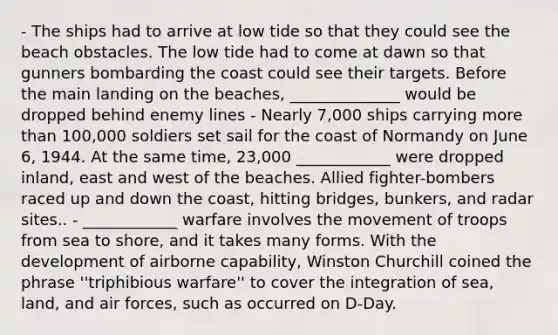 - The ships had to arrive at low tide so that they could see the beach obstacles. The low tide had to come at dawn so that gunners bombarding the coast could see their targets. Before the main landing on the beaches, ______________ would be dropped behind enemy lines - Nearly 7,000 ships carrying more than 100,000 soldiers set sail for the coast of Normandy on June 6, 1944. At the same time, 23,000 ____________ were dropped inland, east and west of the beaches. Allied fighter-bombers raced up and down the coast, hitting bridges, bunkers, and radar sites.. - ____________ warfare involves the movement of troops from sea to shore, and it takes many forms. With the development of airborne capability, Winston Churchill coined the phrase ''triphibious warfare'' to cover the integration of sea, land, and air forces, such as occurred on D-Day.