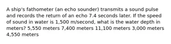 A ship's fathometer (an echo sounder) transmits a sound pulse and records the return of an echo 7.4 seconds later. If the speed of sound in water is 1,500 m/second, what is the water depth in meters? 5,550 meters 7,400 meters 11,100 meters 3,000 meters 4,550 meters