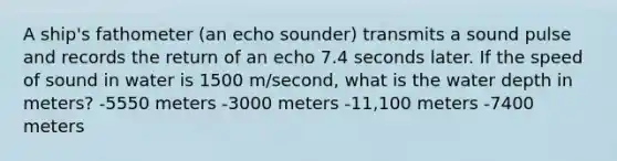 A ship's fathometer (an echo sounder) transmits a sound pulse and records the return of an echo 7.4 seconds later. If the speed of sound in water is 1500 m/second, what is the water depth in meters? -5550 meters -3000 meters -11,100 meters -7400 meters