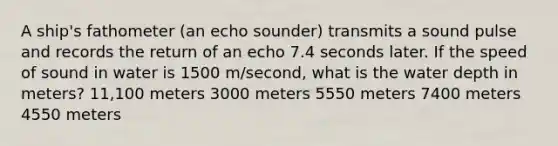 A ship's fathometer (an echo sounder) transmits a sound pulse and records the return of an echo 7.4 seconds later. If the speed of sound in water is 1500 m/second, what is the water depth in meters? 11,100 meters 3000 meters 5550 meters 7400 meters 4550 meters