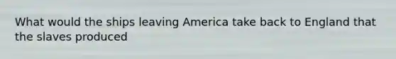 What would the ships leaving America take back to England that the slaves produced