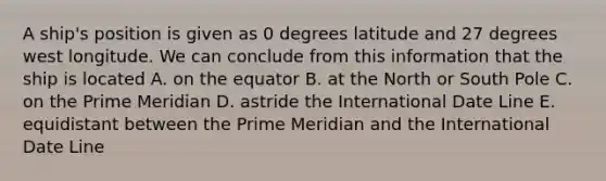 A ship's position is given as 0 degrees latitude and 27 degrees west longitude. We can conclude from this information that the ship is located A. on the equator B. at the North or South Pole C. on the Prime Meridian D. astride the International Date Line E. equidistant between the Prime Meridian and the International Date Line