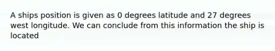 A ships position is given as 0 degrees latitude and 27 degrees west longitude. We can conclude from this information the ship is located