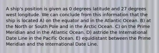 A ship's position is given as 0 degrees latitude and 27 degrees west longitude. We can conclude from this information that the ship is located A) on the equator and in the Atlantic Ocean. B) at the North or South Pole and in the Arctic Ocean. C) on the Prime Meridian and in the Atlantic Ocean. D) astride the International Date Line in the Pacific Ocean. E) equidistant between the Prime Meridian and the International Date Line.