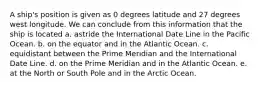 A ship's position is given as 0 degrees latitude and 27 degrees west longitude. We can conclude from this information that the ship is located a. astride the International Date Line in the Pacific Ocean. b. on the equator and in the Atlantic Ocean. c. equidistant between the Prime Meridian and the International Date Line. d. on the Prime Meridian and in the Atlantic Ocean. e. at the North or South Pole and in the Arctic Ocean.