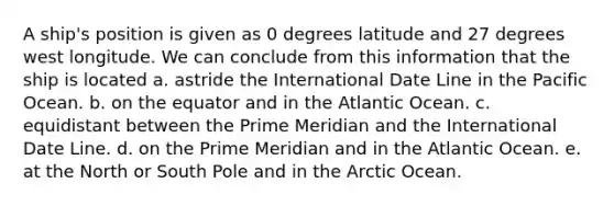 A ship's position is given as 0 degrees latitude and 27 degrees west longitude. We can conclude from this information that the ship is located a. astride the International Date Line in the Pacific Ocean. b. on the equator and in the Atlantic Ocean. c. equidistant between the Prime Meridian and the International Date Line. d. on the Prime Meridian and in the Atlantic Ocean. e. at the North or South Pole and in the Arctic Ocean.