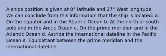 A ships position is given at 0° latitude and 27° West longitude. We can conclude from this information that the ship is located: a. On the equator and in the Atlantic Ocean b. At the north or south pole and in the Arctic Ocean c. On the prime meridian and in the Atlantic Ocean d. Astride the international dateline in the Pacific Ocean e. Equidistant between the prime meridian and the international dateline