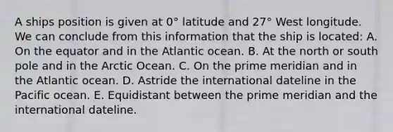 A ships position is given at 0° latitude and 27° West longitude. We can conclude from this information that the ship is located: A. On the equator and in the Atlantic ocean. B. At the north or south pole and in the Arctic Ocean. C. On the prime meridian and in the Atlantic ocean. D. Astride the international dateline in the Pacific ocean. E. Equidistant between the prime meridian and the international dateline.