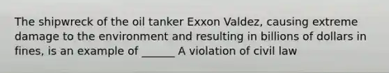 The shipwreck of the oil tanker Exxon Valdez, causing extreme damage to the environment and resulting in billions of dollars in fines, is an example of ______ A violation of civil law