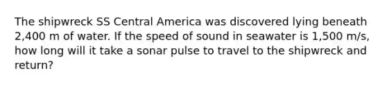 The shipwreck SS Central America was discovered lying beneath 2,400 m of water. If the speed of sound in seawater is 1,500 m/s, how long will it take a sonar pulse to travel to the shipwreck and return?