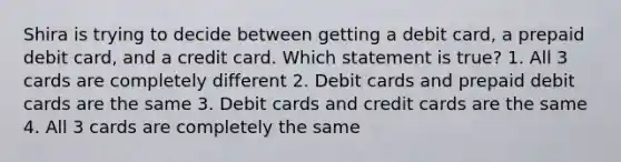 Shira is trying to decide between getting a debit card, a prepaid debit card, and a credit card. Which statement is true? 1. All 3 cards are completely different 2. Debit cards and prepaid debit cards are the same 3. Debit cards and credit cards are the same 4. All 3 cards are completely the same