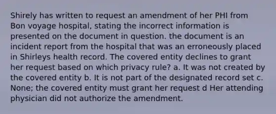 Shirely has written to request an amendment of her PHI from Bon voyage hospital, stating the incorrect information is presented on the document in question. the document is an incident report from the hospital that was an erroneously placed in Shirleys health record. The covered entity declines to grant her request based on which privacy rule? a. It was not created by the covered entity b. It is not part of the designated record set c. None; the covered entity must grant her request d Her attending physician did not authorize the amendment.