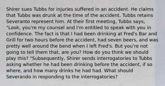 Shirer sues Tubbs for injuries suffered in an accident. He claims that Tubbs was drunk at the time of the accident. Tubbs retains Severanto represent him. At their first meeting, Tubbs says, "Look, you're my counsel and I'm entitled to speak with you in confidence. The fact is that I had been drinking at Fred's Bar and Grill for two hours before the accident, had seven beers, and was pretty well around the bend when I left Fred's. But you're not going to tell them that, are you? How do you think we should play this? "Subsequently, Shirer sends interrogatories to Tubbs asking whether he had been drinking before the accident, if so where, and how many drinks he had had. What should Severando in responding to the interrogatories?