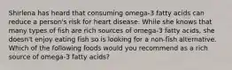 Shirlena has heard that consuming omega-3 fatty acids can reduce a person's risk for heart disease. While she knows that many types of fish are rich sources of omega-3 fatty acids, she doesn't enjoy eating fish so is looking for a non-fish alternative. Which of the following foods would you recommend as a rich source of omega-3 fatty acids?