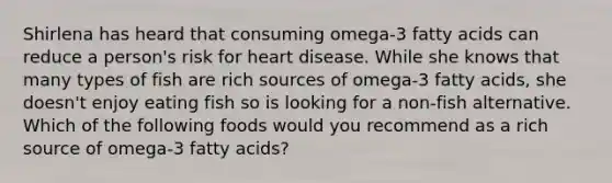 Shirlena has heard that consuming omega-3 fatty acids can reduce a person's risk for heart disease. While she knows that many types of fish are rich sources of omega-3 fatty acids, she doesn't enjoy eating fish so is looking for a non-fish alternative. Which of the following foods would you recommend as a rich source of omega-3 fatty acids?