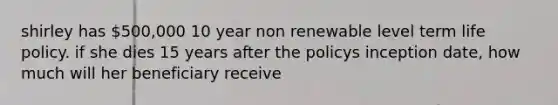 shirley has 500,000 10 year non renewable level term life policy. if she dies 15 years after the policys inception date, how much will her beneficiary receive