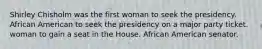 Shirley Chisholm was the first woman to seek the presidency. African American to seek the presidency on a major party ticket. woman to gain a seat in the House. African American senator.