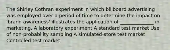 The Shirley Cothran experiment in which billboard advertising was employed over a period of time to determine the impact on 'brand awareness' illustrates the application of ______________ in marketing. A laboratory experiment A standard test market Use of non-probability sampling A simulated-store test market Controlled test market