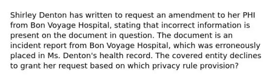 Shirley Denton has written to request an amendment to her PHI from Bon Voyage Hospital, stating that incorrect information is present on the document in question. The document is an incident report from Bon Voyage Hospital, which was erroneously placed in Ms. Denton's health record. The covered entity declines to grant her request based on which privacy rule provision?