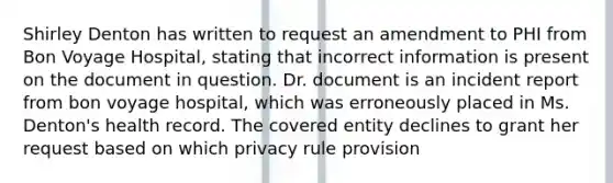 Shirley Denton has written to request an amendment to PHI from Bon Voyage Hospital, stating that incorrect information is present on the document in question. Dr. document is an incident report from bon voyage hospital, which was erroneously placed in Ms. Denton's health record. The covered entity declines to grant her request based on which privacy rule provision