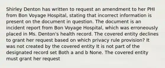 Shirley Denton has written to request an amendment to her PHI from Bon Voyage Hospital, stating that incorrect information is present on the document in question. The document is an incident report from Bon Voyage Hospital, which was erroneously placed in Ms. Denton's health record. The covered entity declines to grant her request based on which privacy rule provision? It was not created by the covered entity It is not part of the designated record set Both a and b None. The covered entity must grant her request