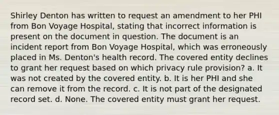 Shirley Denton has written to request an amendment to her PHI from Bon Voyage Hospital, stating that incorrect information is present on the document in question. The document is an incident report from Bon Voyage Hospital, which was erroneously placed in Ms. Denton's health record. The covered entity declines to grant her request based on which privacy rule provision? a. It was not created by the covered entity. b. It is her PHI and she can remove it from the record. c. It is not part of the designated record set. d. None. The covered entity must grant her request.