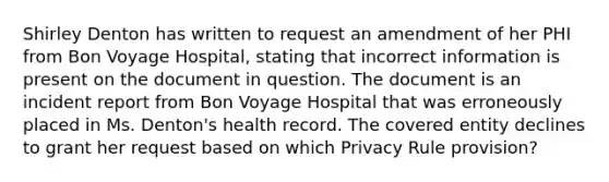 Shirley Denton has written to request an amendment of her PHI from Bon Voyage Hospital, stating that incorrect information is present on the document in question. The document is an incident report from Bon Voyage Hospital that was erroneously placed in Ms. Denton's health record. The covered entity declines to grant her request based on which Privacy Rule provision?