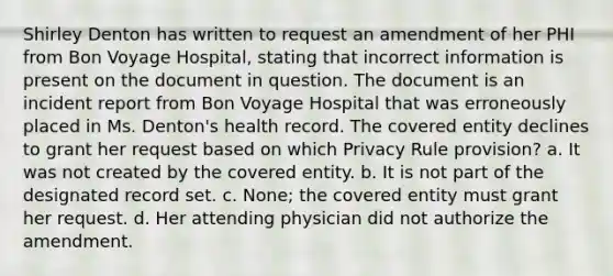 Shirley Denton has written to request an amendment of her PHI from Bon Voyage Hospital, stating that incorrect information is present on the document in question. The document is an incident report from Bon Voyage Hospital that was erroneously placed in Ms. Denton's health record. The covered entity declines to grant her request based on which Privacy Rule provision? a. It was not created by the covered entity. b. It is not part of the designated record set. c. None; the covered entity must grant her request. d. Her attending physician did not authorize the amendment.