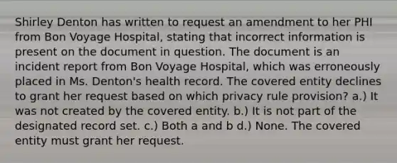 Shirley Denton has written to request an amendment to her PHI from Bon Voyage Hospital, stating that incorrect information is present on the document in question. The document is an incident report from Bon Voyage Hospital, which was erroneously placed in Ms. Denton's health record. The covered entity declines to grant her request based on which privacy rule provision? a.) It was not created by the covered entity. b.) It is not part of the designated record set. c.) Both a and b d.) None. The covered entity must grant her request.